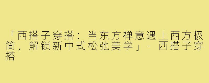 「西搭子穿搭：当东方禅意遇上西方极简，解锁新中式松弛美学」-西搭子穿搭
