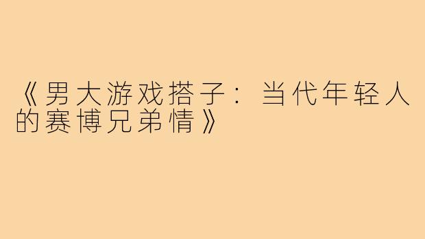 《男大游戏搭子：当代年轻人的赛博兄弟情》