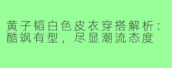 黄子韬白色皮衣穿搭解析:酷飒有型,尽显潮流态度