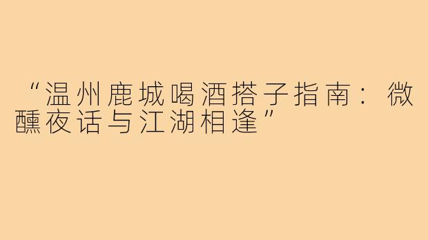 “温州鹿城喝酒搭子指南：微醺夜话与江湖相逢”