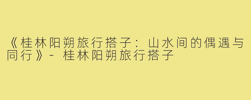 《桂林阳朔旅行搭子：山水间的偶遇与同行》-桂林阳朔旅行搭子