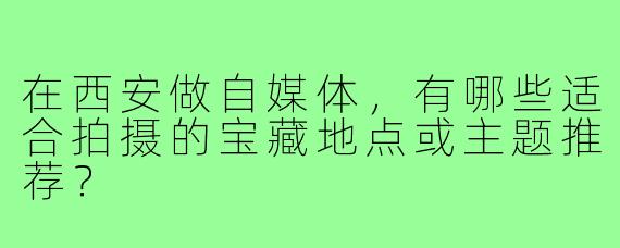 在西安做自媒体,有哪些适合拍摄的宝藏地点或主题推荐?
