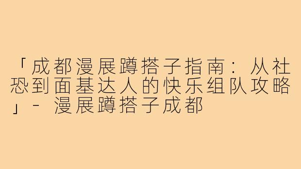 「成都漫展蹲搭子指南：从社恐到面基达人的快乐组队攻略」-漫展蹲搭子成都