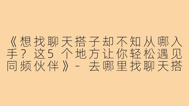 《想找聊天搭子却不知从哪入手？这5个地方让你轻松遇见同频伙伴》-去哪里找聊天搭子