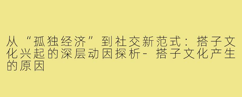 从“孤独经济”到社交新范式：搭子文化兴起的深层动因探析-搭子文化产生的原因