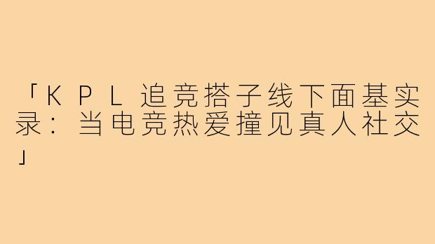 「KPL追竞搭子线下面基实录：当电竞热爱撞见真人社交」