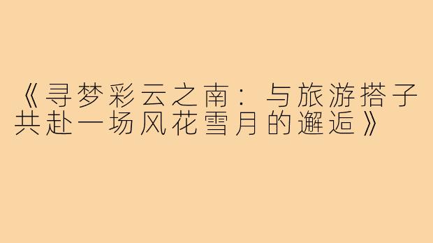《寻梦彩云之南：与旅游搭子共赴一场风花雪月的邂逅》