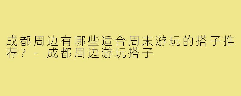 成都周边有哪些适合周末游玩的搭子推荐?-成都周边游玩搭子