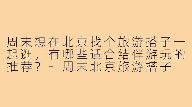 周末想在北京找个旅游搭子一起逛,有哪些适合结伴游玩的推荐?-周末北京旅游搭子