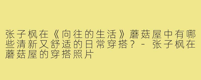张子枫在《向往的生活》蘑菇屋中有哪些清新又舒适的日常穿搭？-张子枫在蘑菇屋的穿搭照片