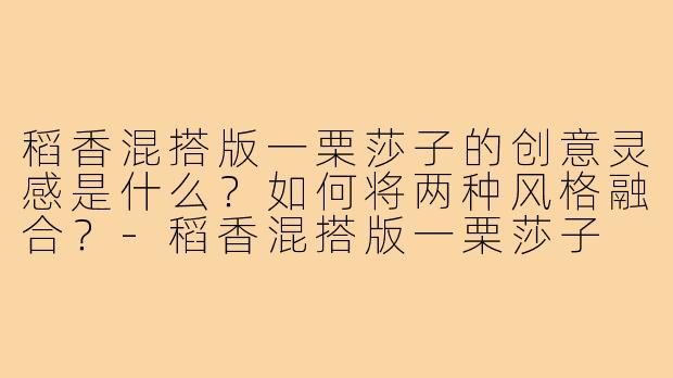 稻香混搭版一栗莎子的创意灵感是什么?如何将两种风格融合?-稻香混搭版一栗莎子