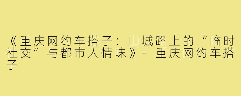 《重庆网约车搭子:山城路上的“临时社交”与都市人情味》-重庆网约车搭子
