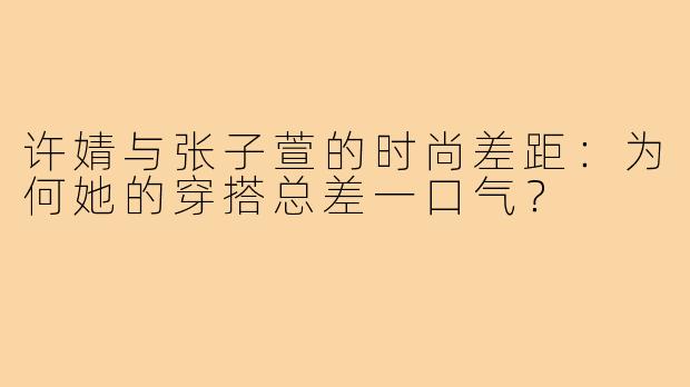 许婧与张子萱的时尚差距:为何她的穿搭总差一口气?