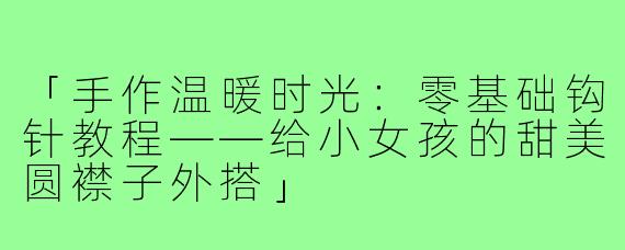 「手作温暖时光：零基础钩针教程——给小女孩的甜美圆襟子外搭」