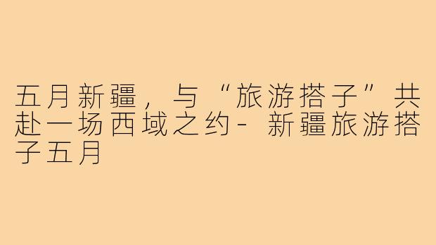 五月新疆，与“旅游搭子”共赴一场西域之约-新疆旅游搭子五月