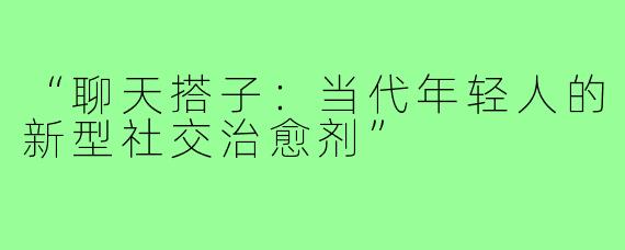 “聊天搭子:当代年轻人的新型社交治愈剂”