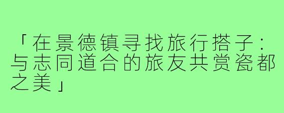 「在景德镇寻找旅行搭子：与志同道合的旅友共赏瓷都之美」