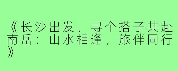 《长沙出发，寻个搭子共赴南岳：山水相逢，旅伴同行》