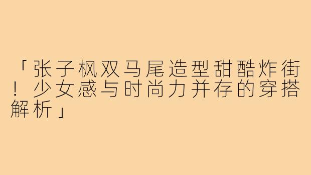 「张子枫双马尾造型甜酷炸街!少女感与时尚力并存的穿搭解析」