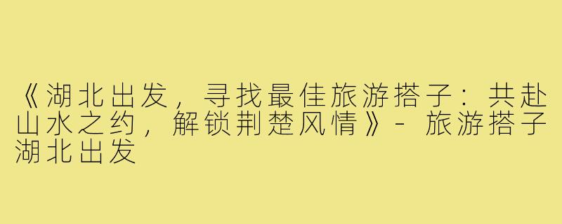 《湖北出发,寻找最佳旅游搭子:共赴山水之约,解锁荆楚风情》-旅游搭子湖北出发