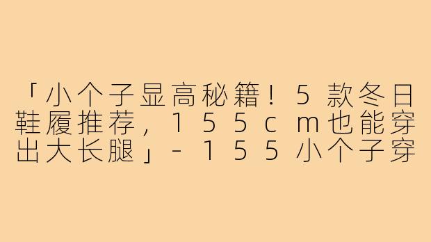 「小个子显高秘籍!5款冬日鞋履推荐,155cm也能穿出大长腿」-155小个子穿搭冬款鞋