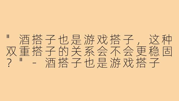 "酒搭子也是游戏搭子，这种双重搭子的关系会不会更稳固？"
