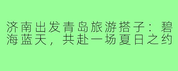 济南出发青岛旅游搭子：碧海蓝天，共赴一场夏日之约