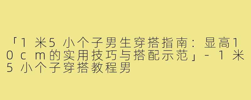 「1米5小个子男生穿搭指南：显高10cm的实用技巧与搭配示范」-1米5小个子穿搭教程男