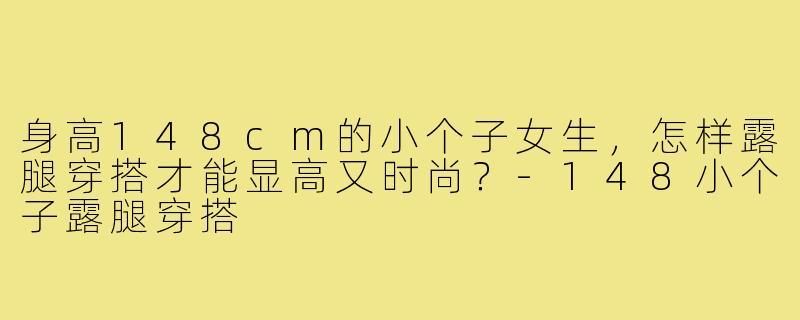 身高148cm的小个子女生,怎样露腿穿搭才能显高又时尚?-148小个子露腿穿搭