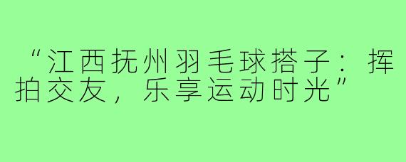 “江西抚州羽毛球搭子：挥拍交友，乐享运动时光”