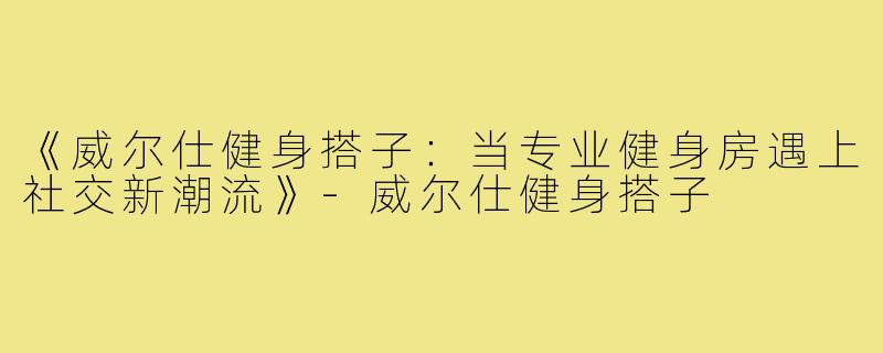 《威尔仕健身搭子：当专业健身房遇上社交新潮流》-威尔仕健身搭子