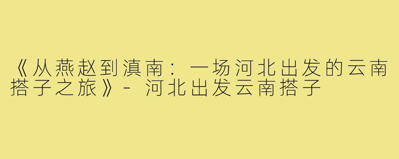 《从燕赵到滇南：一场河北出发的云南搭子之旅》-河北出发云南搭子