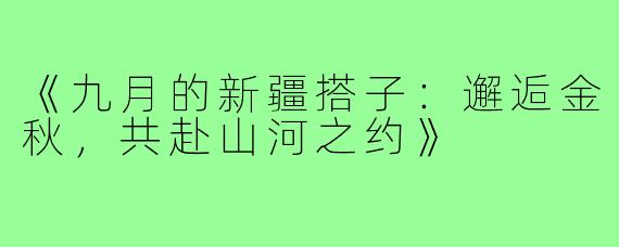 《九月的新疆搭子：邂逅金秋，共赴山河之约》