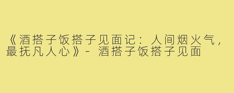 《酒搭子饭搭子见面记：人间烟火气，最抚凡人心》-酒搭子饭搭子见面