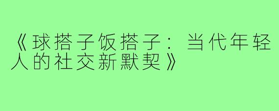 《球搭子饭搭子:当代年轻人的社交新默契》