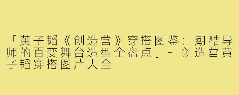 「黄子韬《创造营》穿搭图鉴：潮酷导师的百变舞台造型全盘点」-创造营黄子韬穿搭图片大全