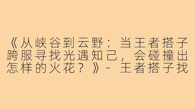 《从峡谷到云野：当王者搭子跨服寻找光遇知己，会碰撞出怎样的火花？》-王者搭子找光遇搭子