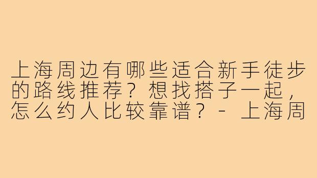 上海周边有哪些适合新手徒步的路线推荐？想找搭子一起，怎么约人比较靠谱？-上海周边徒步搭子