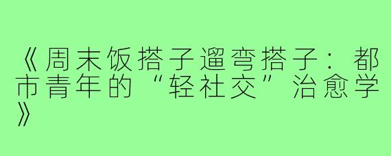 《周末饭搭子遛弯搭子:都市青年的“轻社交”治愈学》
