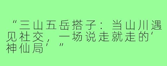 “三山五岳搭子：当山川遇见社交，一场说走就走的‘神仙局’”
