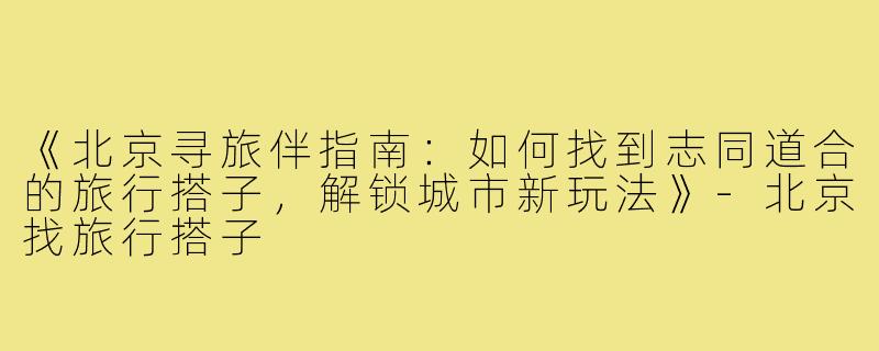 《北京寻旅伴指南：如何找到志同道合的旅行搭子，解锁城市新玩法》-北京找旅行搭子