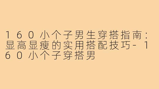 160小个子男生穿搭指南：显高显瘦的实用搭配技巧-160小个子穿搭男