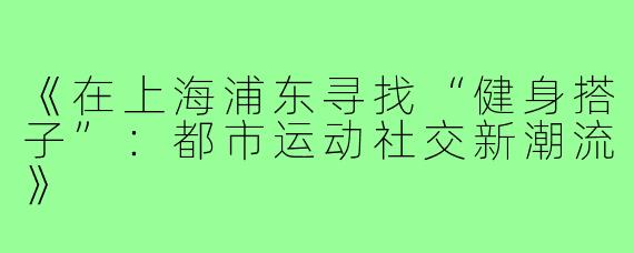 《在上海浦东寻找“健身搭子”：都市运动社交新潮流》