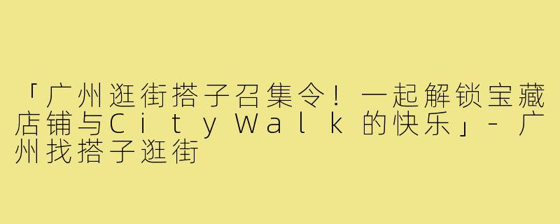 「广州逛街搭子召集令！一起解锁宝藏店铺与CityWalk的快乐」