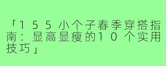「155小个子春季穿搭指南：显高显瘦的10个实用技巧」
