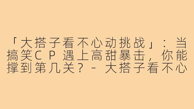 「大搭子看不心动挑战」：当搞笑CP遇上高甜暴击，你能撑到第几关？-大搭子看不心动挑战