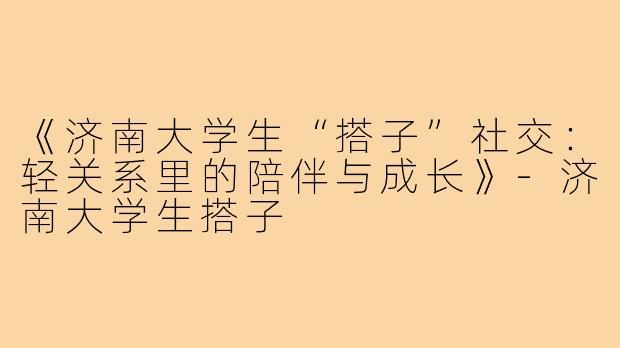 《济南大学生“搭子”社交：轻关系里的陪伴与成长》-济南大学生搭子