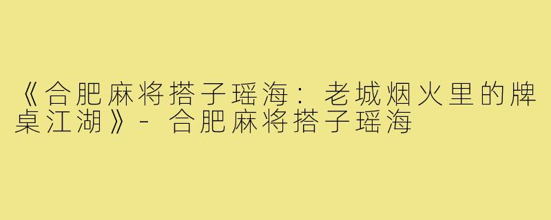 《合肥麻将搭子瑶海:老城烟火里的牌桌江湖》-合肥麻将搭子瑶海