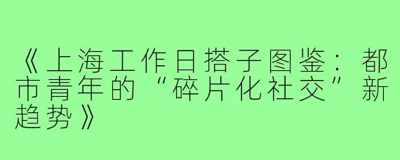 《上海工作日搭子图鉴:都市青年的“碎片化社交”新趋势》