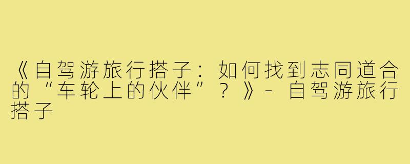 《自驾游旅行搭子：如何找到志同道合的“车轮上的伙伴”？》-自驾游旅行搭子